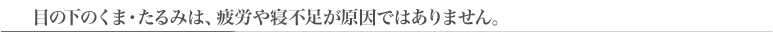 目の下のくま・たるみは、疲労や寝不足が原因ではありません。